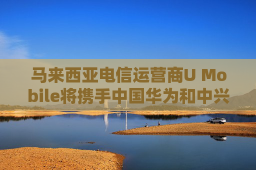 马来西亚电信运营商U Mobile将携手中国华为和中兴建设5G网络