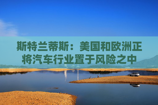 斯特兰蒂斯：美国和欧洲正将汽车行业置于风险之中