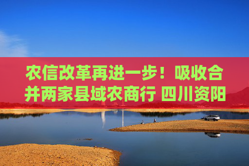 农信改革再进一步！吸收合并两家县域农商行 四川资阳农商银行组建市级统一法人银行