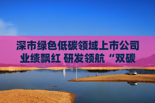 深市绿色低碳领域上市公司业绩飘红 研发领航“双碳”赛道