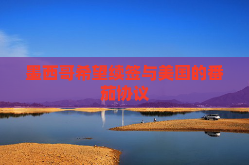 墨西哥希望续签与美国的番茄协议
