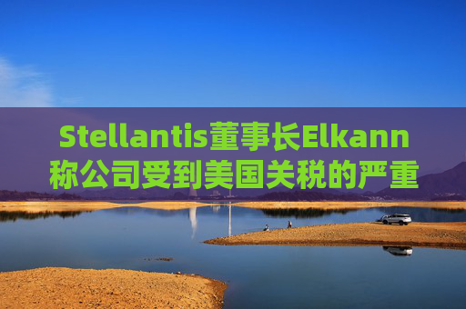 Stellantis董事长Elkann称公司受到美国关税的严重影响