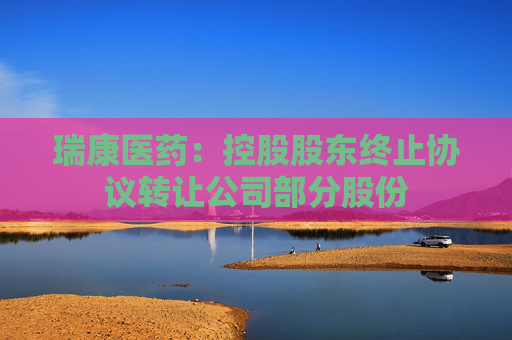 瑞康医药：控股股东终止协议转让公司部分股份