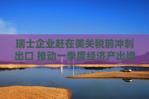 瑞士企业赶在美关税前冲刺出口 推动一季度经济产出增长0.8%