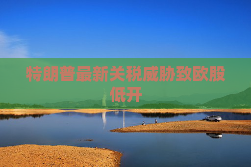 特朗普最新关税威胁致欧股低开