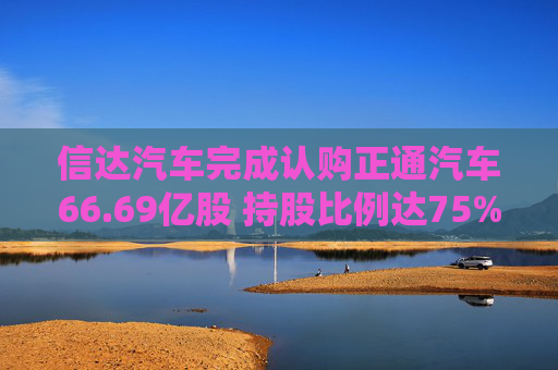 信达汽车完成认购正通汽车66.69亿股 持股比例达75%