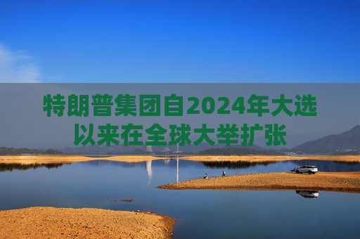 特朗普集团自2024年大选以来在全球大举扩张