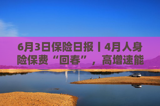 6月3日保险日报丨4月人身险保费“回春”，高增速能否持续？险企分支机构再瘦身，险资第三轮举牌潮进行时