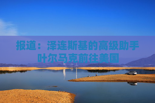 报道：泽连斯基的高级助手叶尔马克前往美国