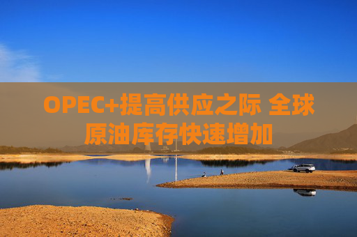 OPEC+提高供应之际 全球原油库存快速增加