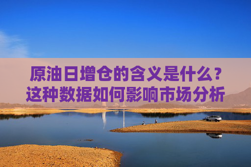原油日增仓的含义是什么？这种数据如何影响市场分析？