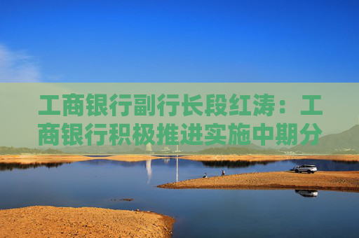 工商银行副行长段红涛：工商银行积极推进实施中期分红511亿元 预计明年1月支付股息
