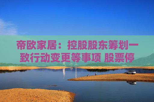 帝欧家居：控股股东筹划一致行动变更等事项 股票停牌不超过2个交易日