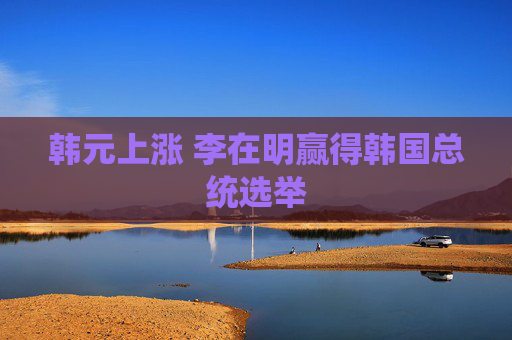 韩元上涨 李在明赢得韩国总统选举