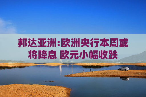邦达亚洲:欧洲央行本周或将降息 欧元小幅收跌