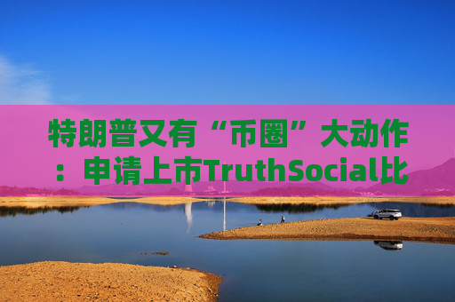 特朗普又有“币圈”大动作：申请上市TruthSocial比特币ETF