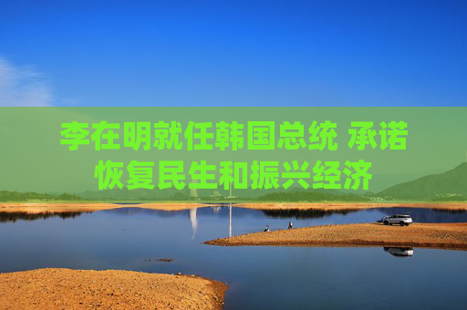 李在明就任韩国总统 承诺恢复民生和振兴经济