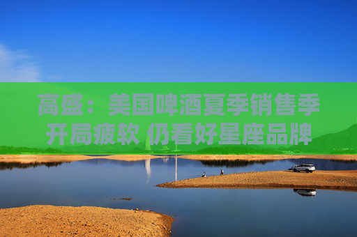 高盛：美国啤酒夏季销售季开局疲软 仍看好星座品牌和莫库酒业