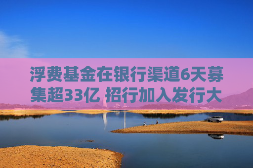 浮费基金在银行渠道6天募集超33亿 招行加入发行大战