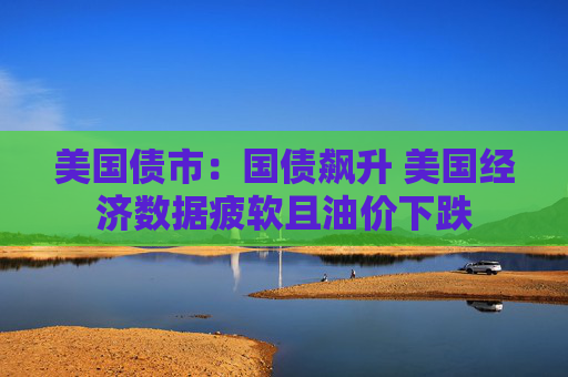 美国债市：国债飙升 美国经济数据疲软且油价下跌