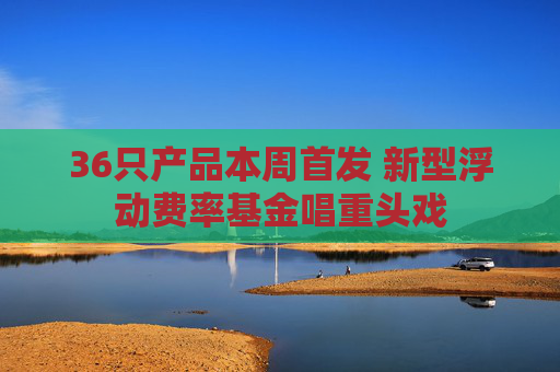 36只产品本周首发 新型浮动费率基金唱重头戏