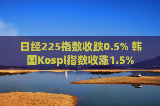 日经225指数收跌0.5% 韩国Kospi指数收涨1.5%