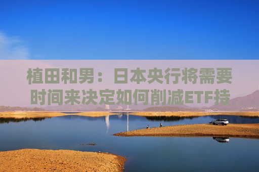 植田和男：日本央行将需要时间来决定如何削减ETF持仓