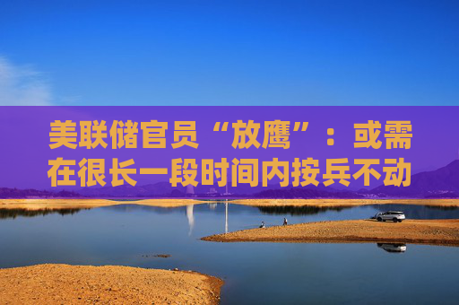 美联储官员“放鹰”：或需在很长一段时间内按兵不动！