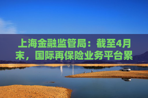 上海金融监管局：截至4月末，国际再保险业务平台累计交易保费近16亿元
