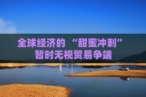 全球经济的 “甜蜜冲刺” 暂时无视贸易争端