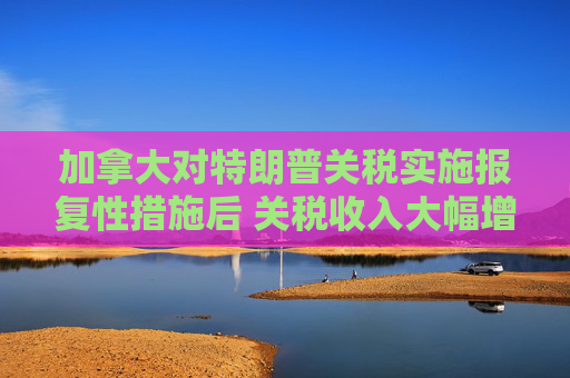 加拿大对特朗普关税实施报复性措施后 关税收入大幅增加