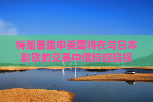 特朗普重申美国将在与日本制铁的交易中保持控股权
