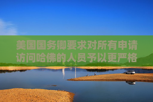美国国务卿要求对所有申请访问哈佛的人员予以更严格签证审查