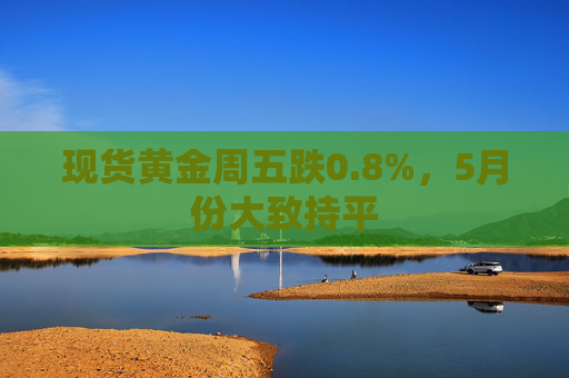 现货黄金周五跌0.8%，5月份大致持平