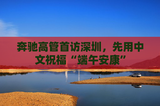 奔驰高管首访深圳，先用中文祝福“端午安康”