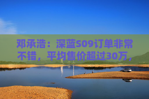 邓承浩：深蓝S09订单非常不错，平均售价超过30万，实现品牌向上跃迁