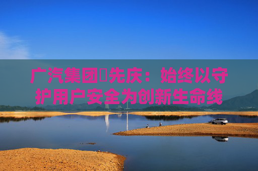 广汽集团閤先庆：始终以守护用户安全为创新生命线
