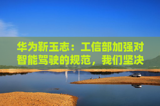 华为靳玉志：工信部加强对智能驾驶的规范，我们坚决拥护和支持