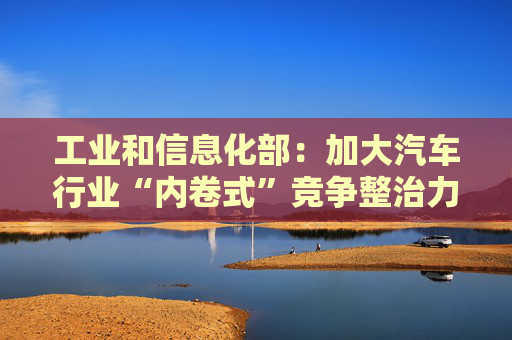 工业和信息化部：加大汽车行业“内卷式”竞争整治力度