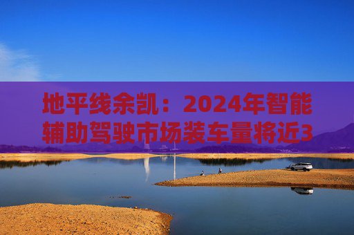 地平线余凯：2024年智能辅助驾驶市场装车量将近300万台，市场份额第一