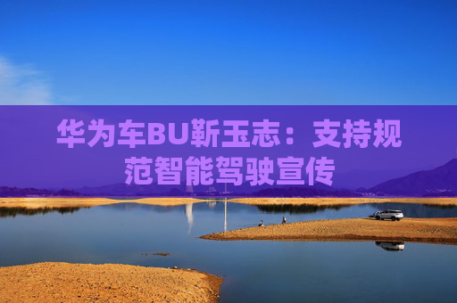 华为车BU靳玉志：支持规范智能驾驶宣传