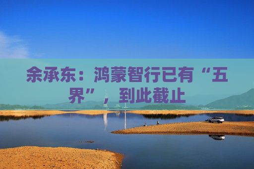 余承东：鸿蒙智行已有“五界”，到此截止