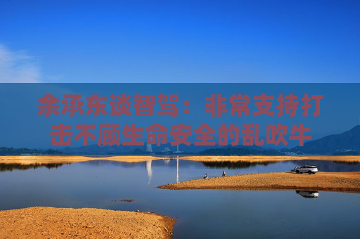 余承东谈智驾：非常支持打击不顾生命安全的乱吹牛