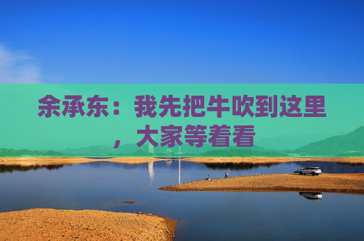 余承东：我先把牛吹到这里，大家等着看