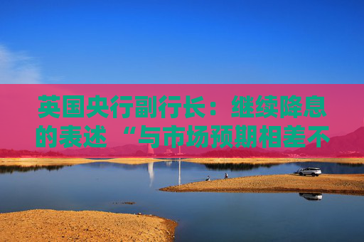 英国央行副行长：继续降息的表述 “与市场预期相差不远”