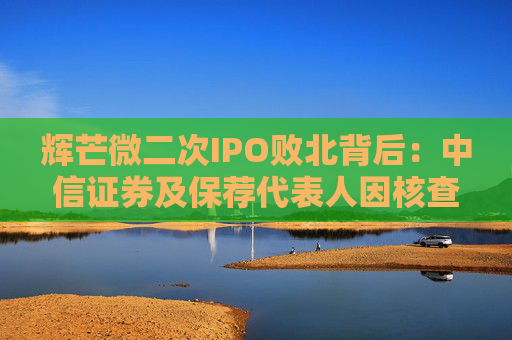 辉芒微二次IPO败北背后：中信证券及保荐代表人因核查失职遭监管措施