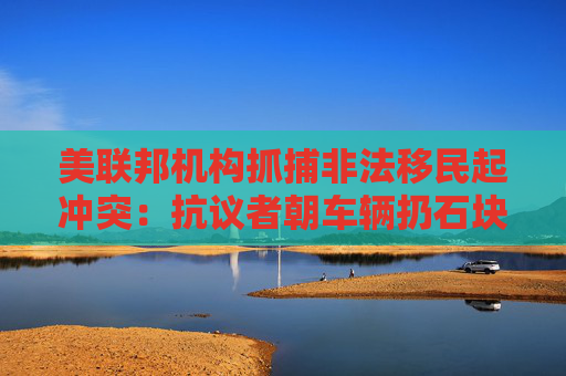 美联邦机构抓捕非法移民起冲突：抗议者朝车辆扔石块 街道上烟雾弥漫