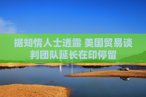 据知情人士透露 美国贸易谈判团队延长在印停留