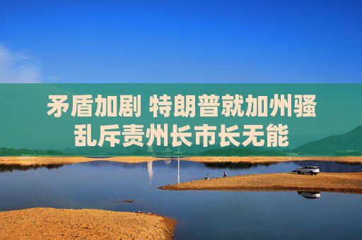 矛盾加剧 特朗普就加州骚乱斥责州长市长无能