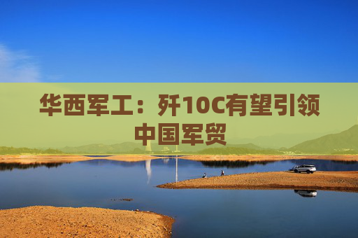 华西军工：歼10C有望引领中国军贸